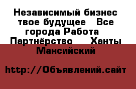 Независимый бизнес-твое будущее - Все города Работа » Партнёрство   . Ханты-Мансийский